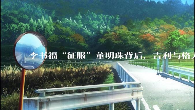 李书福“征服”董明珠背后，吉利与格力要搞大事？_同比增长_销量_全球