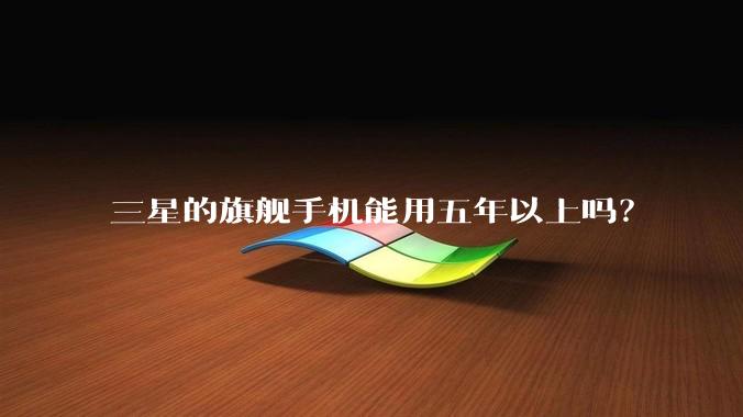 三星的旗舰手机能用五年以上吗？